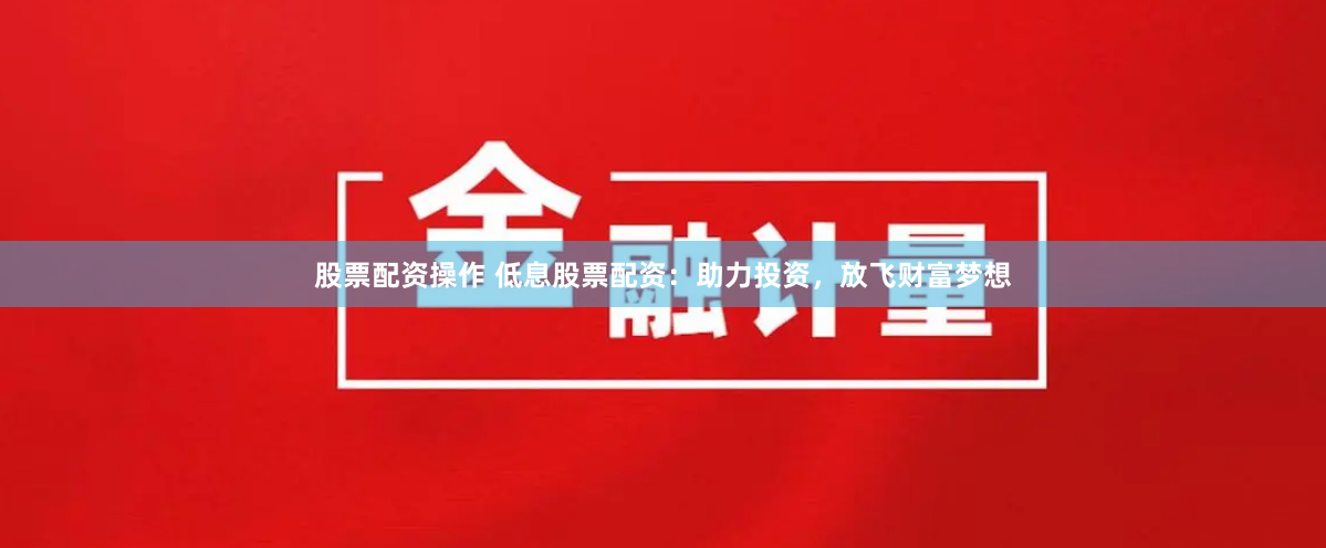 股票配资操作 低息股票配资：助力投资，放飞财富梦想